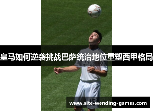 皇马如何逆袭挑战巴萨统治地位重塑西甲格局