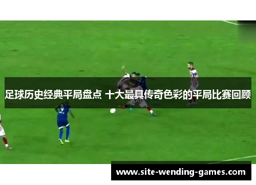 足球历史经典平局盘点 十大最具传奇色彩的平局比赛回顾