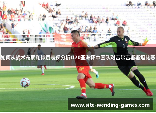 如何从战术布局和球员表现分析U20亚洲杯中国队对吉尔吉斯斯坦比赛