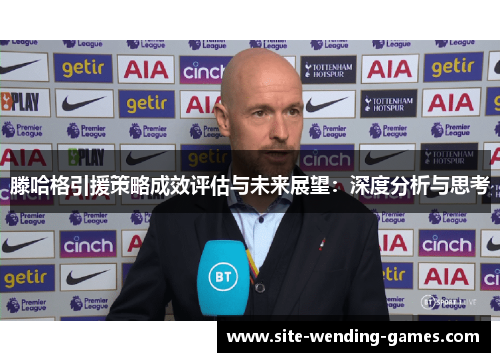 滕哈格引援策略成效评估与未来展望：深度分析与思考