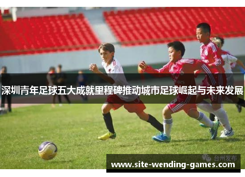 深圳青年足球五大成就里程碑推动城市足球崛起与未来发展