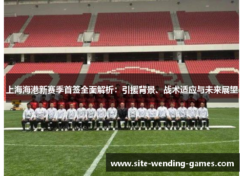 上海海港新赛季首签全面解析：引援背景、战术适应与未来展望