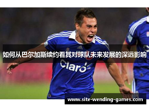如何从巴尔加斯续约看其对球队未来发展的深远影响