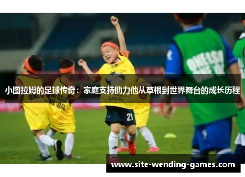 小图拉姆的足球传奇：家庭支持助力他从草根到世界舞台的成长历程