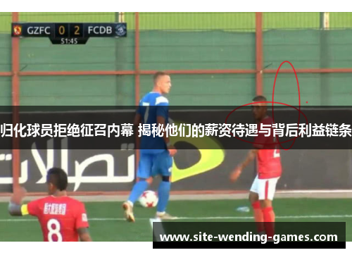 归化球员拒绝征召内幕 揭秘他们的薪资待遇与背后利益链条
