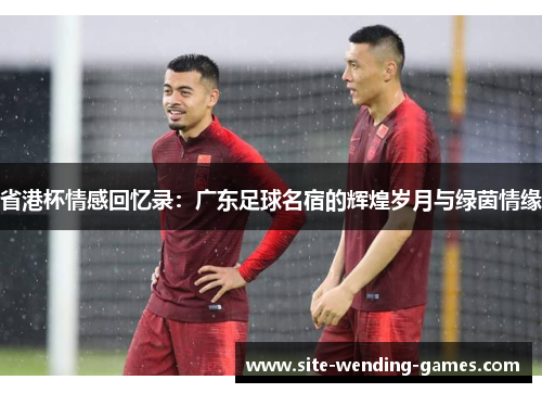 省港杯情感回忆录：广东足球名宿的辉煌岁月与绿茵情缘