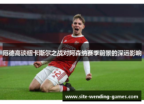 厄德高谈纽卡斯尔之战对阿森纳赛季前景的深远影响
