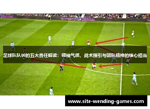 足球队队长的五大责任解读：领袖气质、战术指引与团队精神的核心担当