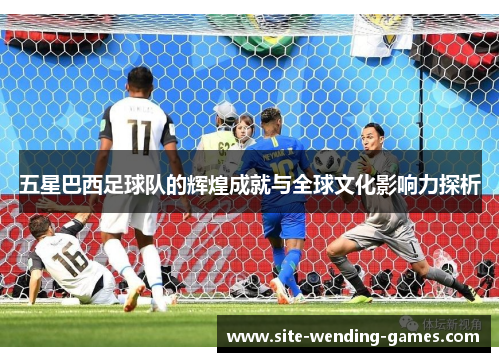 五星巴西足球队的辉煌成就与全球文化影响力探析