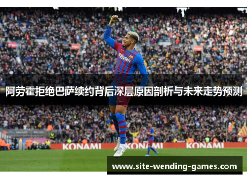 阿劳霍拒绝巴萨续约背后深层原因剖析与未来走势预测