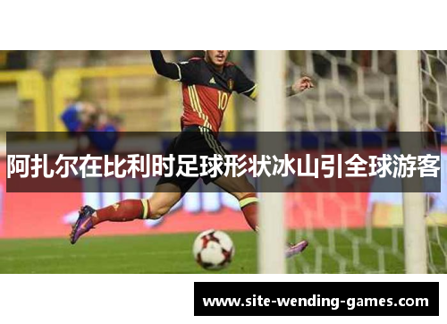 阿扎尔在比利时足球形状冰山引全球游客