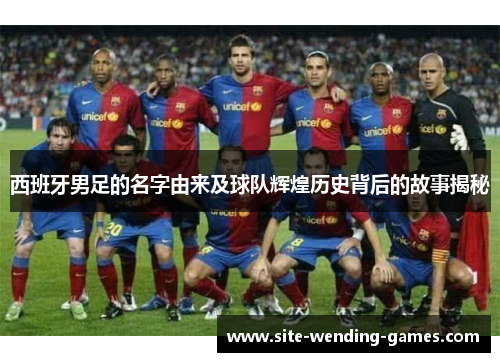 西班牙男足的名字由来及球队辉煌历史背后的故事揭秘