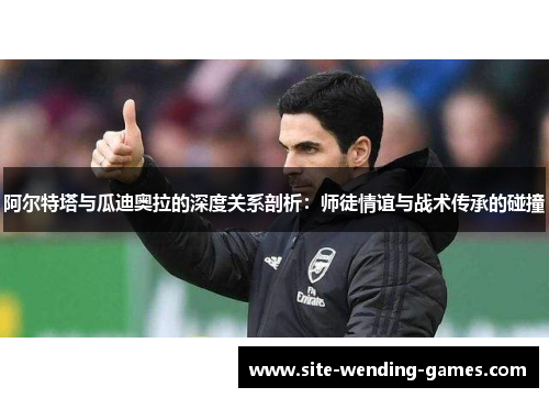 阿尔特塔与瓜迪奥拉的深度关系剖析：师徒情谊与战术传承的碰撞