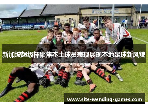 新加坡超级杯聚焦本土球员表现展现本地足球新风貌