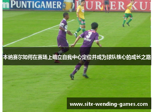 本纳赛尔如何在赛场上确立自我中心定位并成为球队核心的成长之路