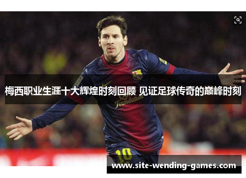 梅西职业生涯十大辉煌时刻回顾 见证足球传奇的巅峰时刻