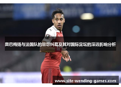 奥巴梅扬与法国队的恩怨纠葛及其对国际足坛的深远影响分析