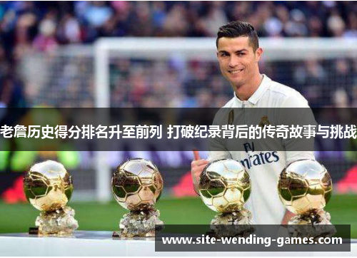 老詹历史得分排名升至前列 打破纪录背后的传奇故事与挑战
