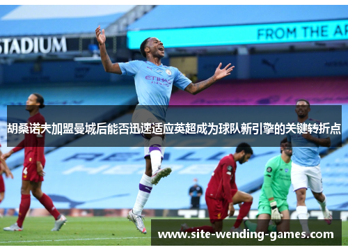 胡桑诺夫加盟曼城后能否迅速适应英超成为球队新引擎的关键转折点