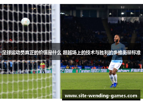 足球运动员真正的价值是什么 超越场上的技术与胜利的多维衡量标准