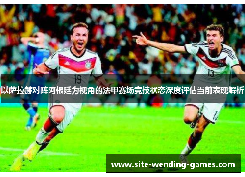 以萨拉赫对阵阿根廷为视角的法甲赛场竞技状态深度评估当前表现解析