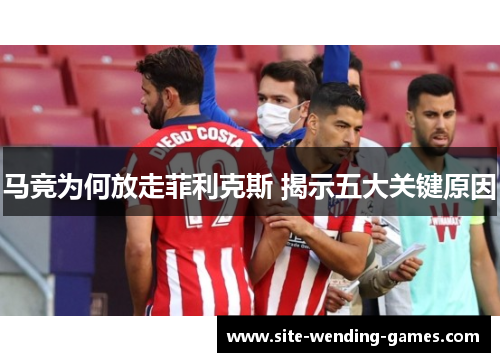 马竞为何放走菲利克斯 揭示五大关键原因 马竞为何放走菲利克斯 揭示五大关键原因