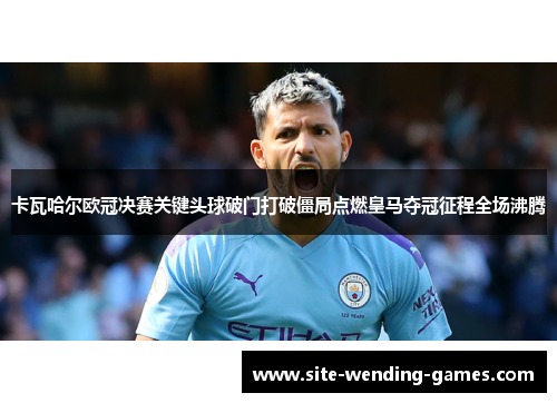 卡瓦哈尔欧冠决赛关键头球破门打破僵局点燃皇马夺冠征程全场沸腾 卡瓦哈尔欧冠决赛关键头球破门打破僵局点燃皇马夺冠征程全场沸腾