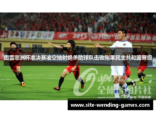 图雷非洲杯准决赛凌空抽射绝杀助球队击败刚果民主共和国晋级 图雷非洲杯准决赛凌空抽射绝杀助球队击败刚果民主共和国晋级