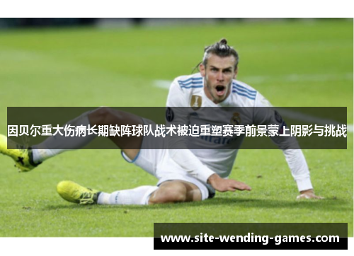因贝尔重大伤病长期缺阵球队战术被迫重塑赛季前景蒙上阴影与挑战